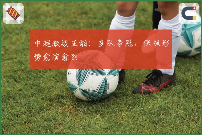 中超激战正酣：多队争冠，保级形势愈演愈烈