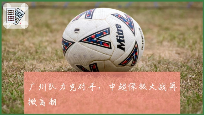 广州队力克对手，中超保级大战再掀高潮