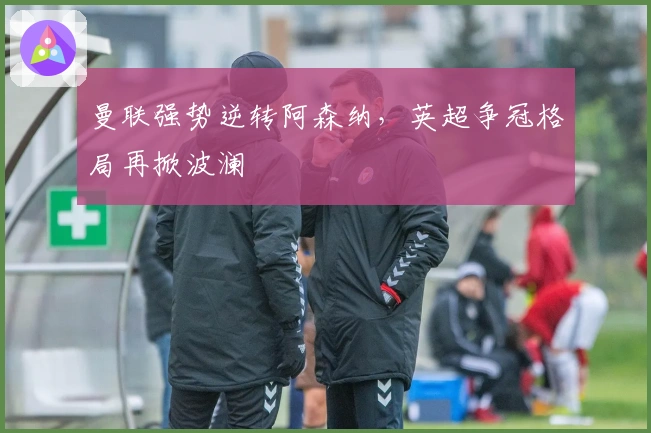 曼联强势逆转阿森纳，英超争冠格局再掀波澜