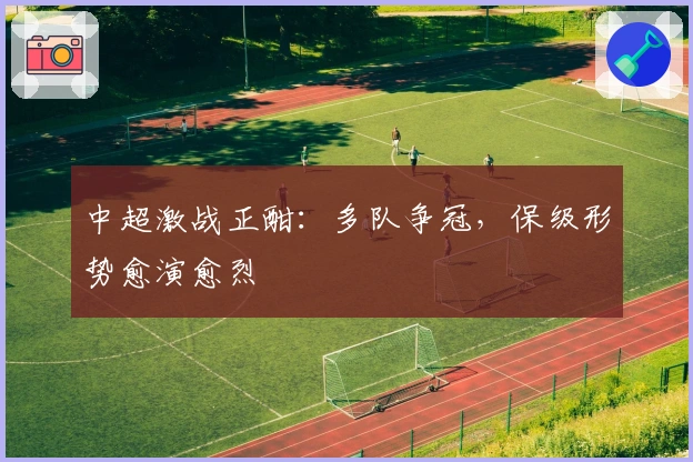 中超激战正酣：多队争冠，保级形势愈演愈烈