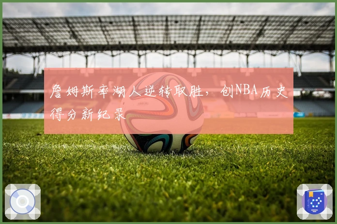 詹姆斯率湖人逆转取胜，创NBA历史得分新纪录