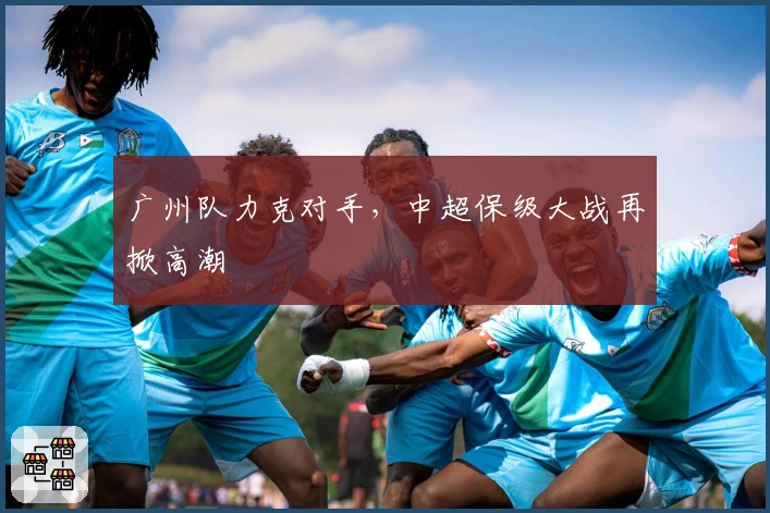 广州队力克对手，中超保级大战再掀高潮